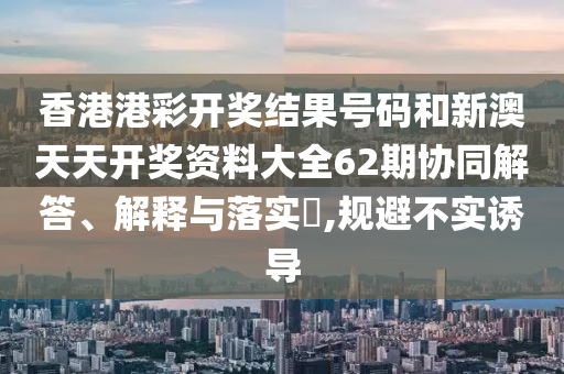 香港港彩开奖结果号码和新澳天天开奖资料大全62期协同解答、解释与落实​,规避不实诱导