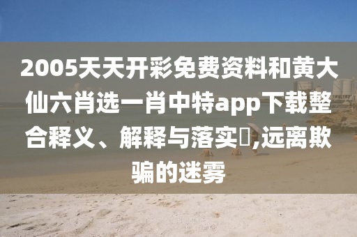 2005天天开彩免费资料和黄大仙六肖选一肖中特app下载整合释义、解释与落实​,远离欺骗的迷雾