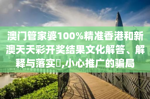 澳门管家婆100%精准香港和新澳天天彩开奖结果文化解答、解释与落实​,小心推广的骗局
