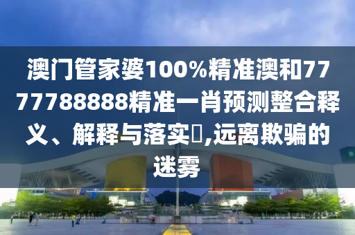 澳门管家婆100%精准澳和7777788888精准一肖预测整合释义、解释与落实​,远离欺骗的迷雾