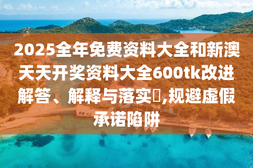 2025全年免费资料大全和新澳天天开奖资料大全600tk改进解答、解释与落实​,规避虚假承诺陷阱
