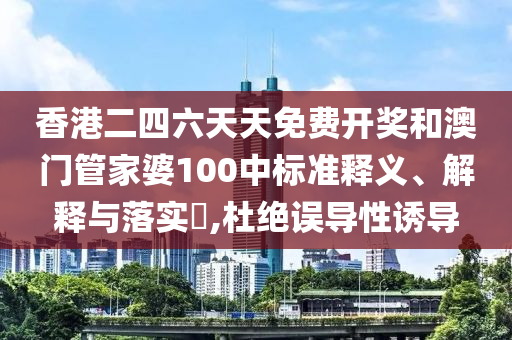香港二四六天天免费开奖和澳门管家婆100中标准释义、解释与落实​,杜绝误导性诱导