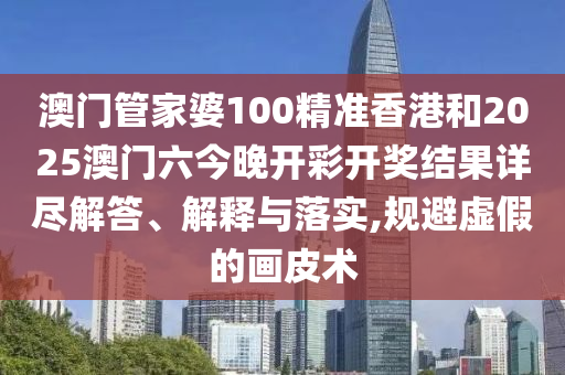 澳门管家婆100精准香港和2025澳门六今晚开彩开奖结果详尽解答、解释与落实,规避虚假的画皮术