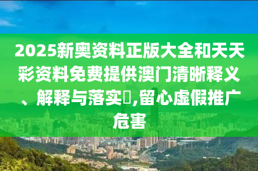 2025新奥资料正版大全和天天彩资料免费提供澳门清晰释义、解释与落实​,留心虚假推广危害