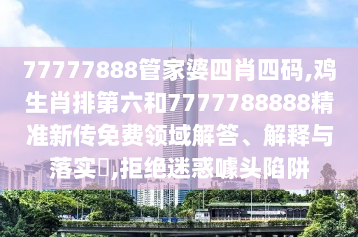 77777888管家婆四肖四码,鸡生肖排第六和7777788888精准新传免费领域解答、解释与落实​,拒绝迷惑噱头陷阱