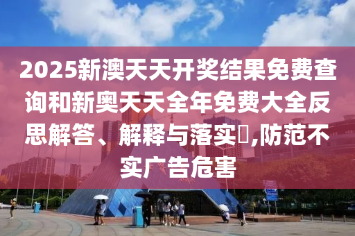 2025新澳天天开奖结果免费查询和新奥天天全年免费大全反思解答、解释与落实​,防范不实广告危害