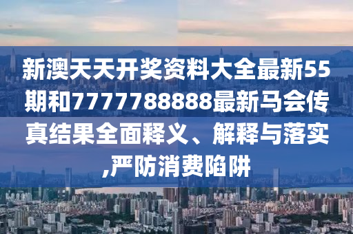 新澳天天开奖资料大全最新55期和7777788888最新马会传真结果全面释义、解释与落实,严防消费陷阱