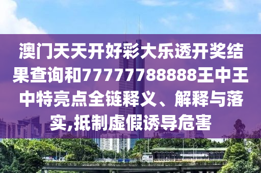 澳门天天开好彩大乐透开奖结果查询和77777788888王中王中特亮点全链释义、解释与落实,抵制虚假诱导危害