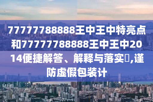 77777788888王中王中特亮点和77777788888王中王中2014便捷解答、解释与落实​,谨防虚假包装计