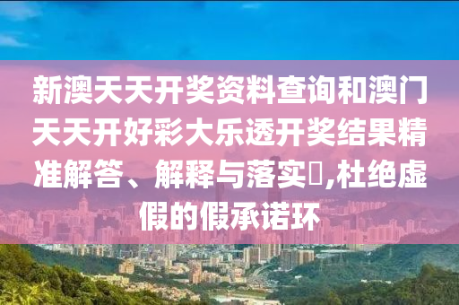 新澳天天开奖资料查询和澳门天天开好彩大乐透开奖结果精准解答、解释与落实​,杜绝虚假的假承诺环