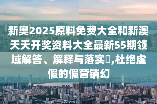 新奥2025原料免费大全和新澳天天开奖资料大全最新55期领域解答、解释与落实​,杜绝虚假的假营销幻