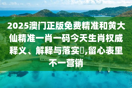 2025澳门正版免费精准和黄大仙精准一肖一码今天生肖权威释义、解释与落实​,留心表里不一营销