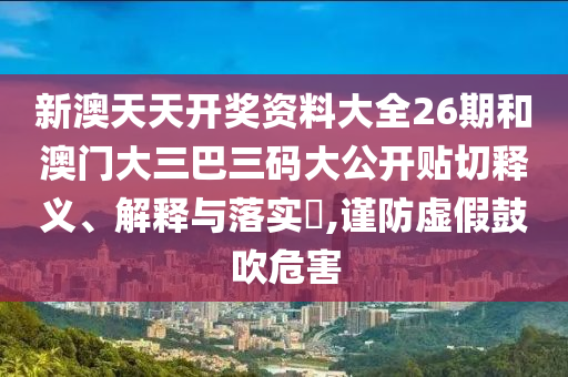 新澳天天开奖资料大全26期和澳门大三巴三码大公开贴切释义、解释与落实​,谨防虚假鼓吹危害