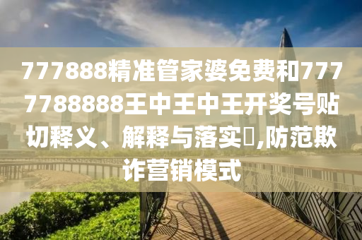777888精准管家婆免费和7777788888王中王中王开奖号贴切释义、解释与落实​,防范欺诈营销模式