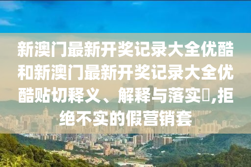 新澳门最新开奖记录大全优酷和新澳门最新开奖记录大全优酷贴切释义、解释与落实​,拒绝不实的假营销套