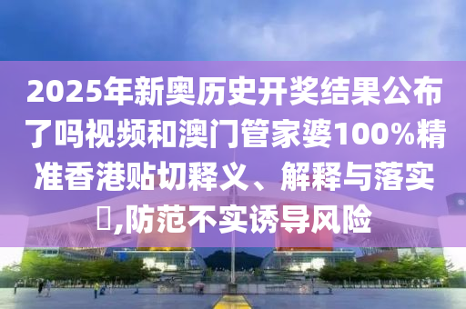 2025年新奥历史开奖结果公布了吗视频和澳门管家婆100%精准香港贴切释义、解释与落实​,防范不实诱导风险