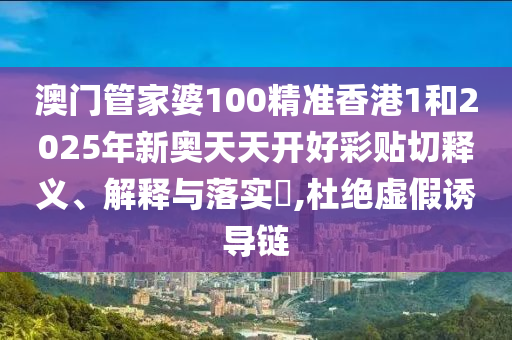 澳门管家婆100精准香港1和2025年新奥天天开好彩贴切释义、解释与落实​,杜绝虚假诱导链