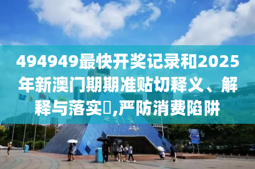 494949最快开奖记录和2025年新澳门期期准贴切释义、解释与落实​,严防消费陷阱