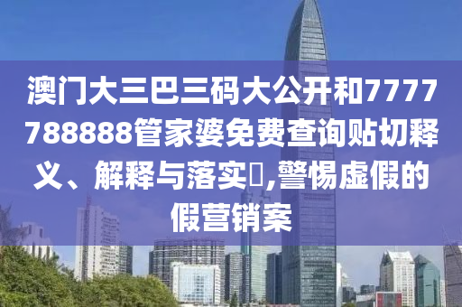 澳门大三巴三码大公开和7777788888管家婆免费查询贴切释义、解释与落实​,警惕虚假的假营销案