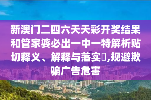 新澳门二四六天天彩开奖结果和管家婆必出一中一特解析贴切释义、解释与落实​,规避欺骗广告危害