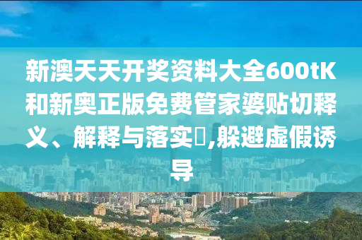 新澳天天开奖资料大全600tK和新奥正版免费管家婆贴切释义、解释与落实​,躲避虚假诱导