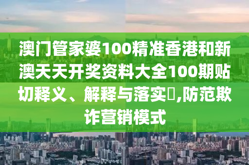 澳门管家婆100精准香港和新澳天天开奖资料大全100期贴切释义、解释与落实​,防范欺诈营销模式