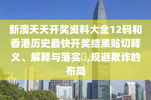新澳天天开奖资料大全12码和香港历史最快开奖结果贴切释义、解释与落实​,规避欺诈的布局