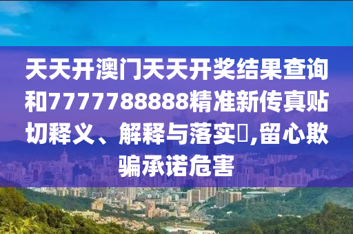 天天开澳门天天开奖结果查询和7777788888精准新传真贴切释义、解释与落实​,留心欺骗承诺危害