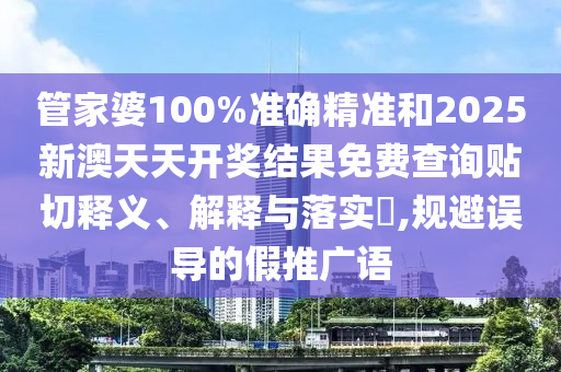 管家婆100%准确精准和2025新澳天天开奖结果免费查询贴切释义、解释与落实​,规避误导的假推广语