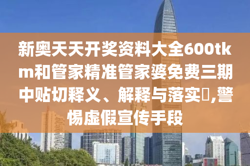 新奥天天开奖资料大全600tkm和管家精准管家婆免费三期中贴切释义、解释与落实​,警惕虚假宣传手段