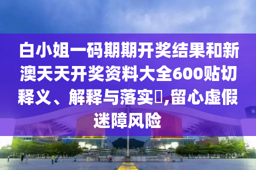 白小姐一码期期开奖结果和新澳天天开奖资料大全600贴切释义、解释与落实​,留心虚假迷障风险