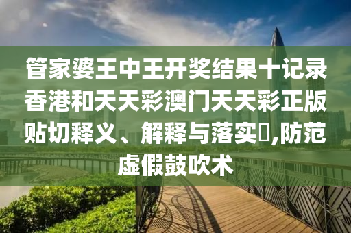 管家婆王中王开奖结果十记录香港和天天彩澳门天天彩正版贴切释义、解释与落实​,防范虚假鼓吹术