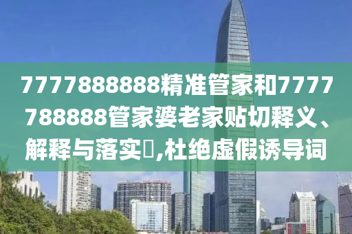 7777888888精准管家和7777788888管家婆老家贴切释义、解释与落实​,杜绝虚假诱导词