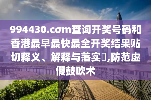 994430.cσm查询开奖号码和香港最早最快最全开奖结果贴切释义、解释与落实​,防范虚假鼓吹术
