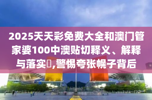 2025天天彩免费大全和澳门管家婆100中澳贴切释义、解释与落实​,警惕夸张幌子背后