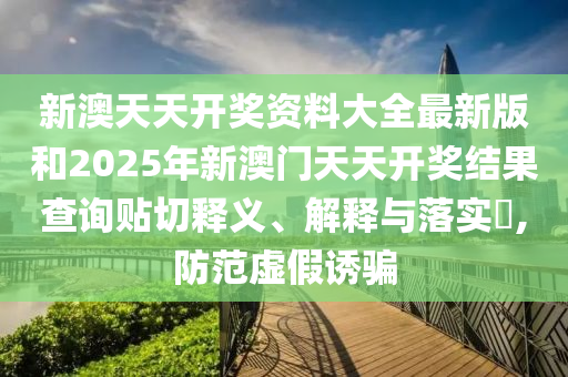 新澳天天开奖资料大全最新版和2025年新澳门天天开奖结果查询贴切释义、解释与落实​,防范虚假诱骗