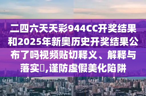 二四六天天彩944CC开奖结果和2025年新奥历史开奖结果公布了吗视频贴切释义、解释与落实​,谨防虚假美化陷阱