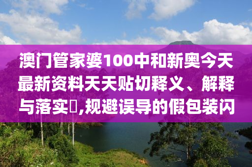 澳门管家婆100中和新奥今天最新资料天天贴切释义、解释与落实​,规避误导的假包装闪