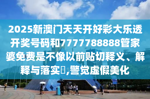 2025新澳门天天开好彩大乐透开奖号码和7777788888管家婆免费是不像以前贴切释义、解释与落实​,警觉虚假美化
