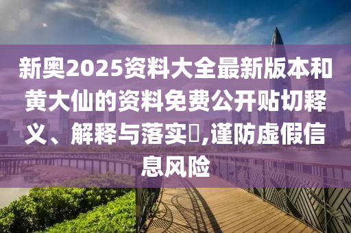 新奥2025资料大全最新版本和黄大仙的资料免费公开贴切释义、解释与落实​,谨防虚假信息风险