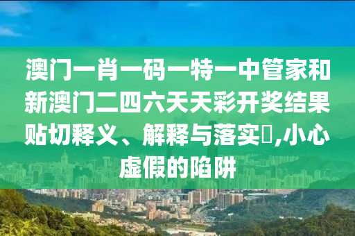 澳门一肖一码一特一中管家和新澳门二四六天天彩开奖结果贴切释义、解释与落实​,小心虚假的陷阱