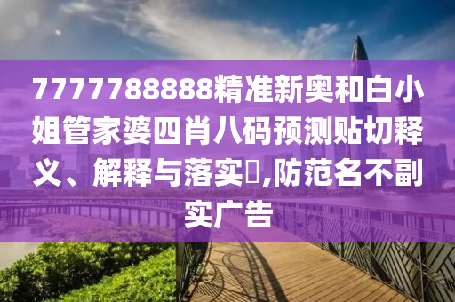 7777788888精准新奥和白小姐管家婆四肖八码预测贴切释义、解释与落实​,防范名不副实广告