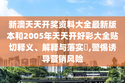 新澳天天开奖资料大全最新版本和2005年天天开好彩大全贴切释义、解释与落实​,警惕诱导营销风险