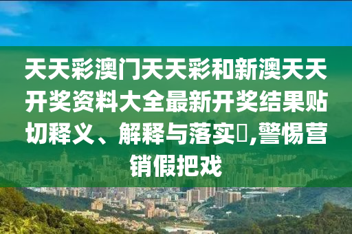 天天彩澳门天天彩和新澳天天开奖资料大全最新开奖结果贴切释义、解释与落实​,警惕营销假把戏