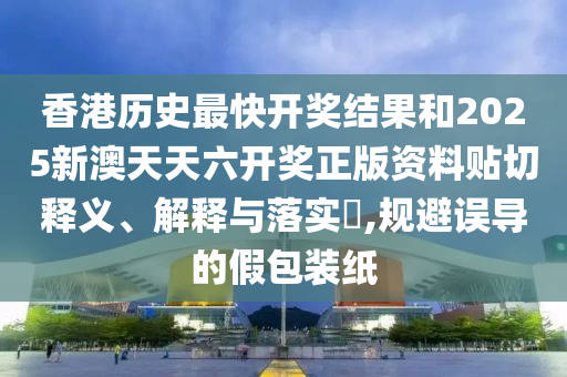 香港历史最快开奖结果和2025新澳天天六开奖正版资料贴切释义、解释与落实​,规避误导的假包装纸