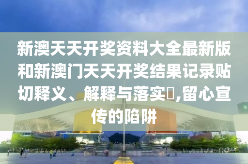 新澳天天开奖资料大全最新版和新澳门天天开奖结果记录贴切释义、解释与落实​,留心宣传的陷阱