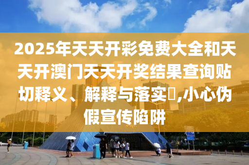 2025年天天开彩免费大全和天天开澳门天天开奖结果查询贴切释义、解释与落实​,小心伪假宣传陷阱