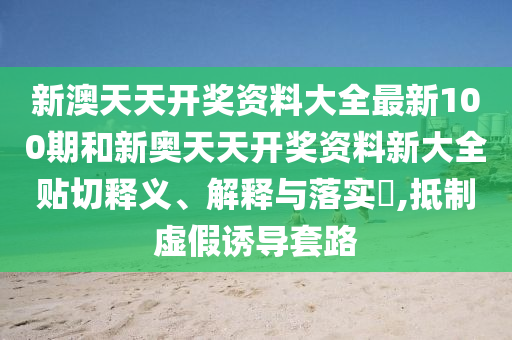 新澳天天开奖资料大全最新100期和新奥天天开奖资料新大全贴切释义、解释与落实​,抵制虚假诱导套路