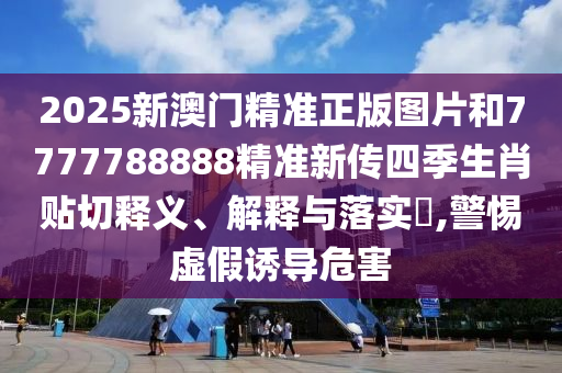 2025新澳门精准正版图片和7777788888精准新传四季生肖贴切释义、解释与落实​,警惕虚假诱导危害