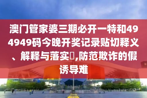 澳门管家婆三期必开一特和494949码今晚开奖记录贴切释义、解释与落实​,防范欺诈的假诱导难